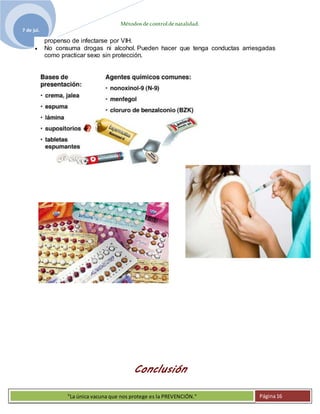 Métodosdecontroldenatalidad.
7 de jul.
"La única vacuna que nos protege es la PREVENCIÓN." Página16
propenso de infectarse por VIH.
 No consuma drogas ni alcohol. Pueden hacer que tenga conductas arriesgadas
como practicar sexo sin protección.
Conclusión
 