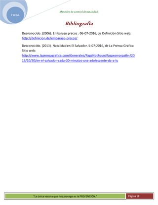 Métodosdecontroldenatalidad.
7 de jul.
"La única vacuna que nos protege es la PREVENCIÓN." Página18
Bibliografía
Desnonocido. (2006). Embarazo precoz . 06-07-2016, de Definición Sitio web:
http://definicion.de/embarazo-precoz/
Desconocido. (2013). Natalidaden El Salvador. 5-07-2016, de La Prensa Grafica
Sitio web:
http://www.laprensagrafica.com/Generales/PageNotFound?aspxerrorpath=/20
13/10/30/en-el-salvador-cada-30-minutos-una-adolescente-da-a-lu
 