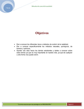Métodosdecontroldenatalidad.
7 de jul.
"La única vacuna que nos protege es la PREVENCIÓN." Página3
Objetivos
 Dar a conocer los diferentes tipos o métodos de control de la natalidad.
 Dar a conocer específicamente los métodos naturales, quirúrgicos, de
barrera y químicos.
 Aportar una idea hacia los demás estudiantes y darles a conocer sobre
estos temas ya que es muy importante en nuestra vida, ya que de cualquier
u otra forma nos puede servir.
 