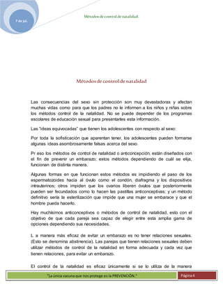 Métodosdecontroldenatalidad.
7 de jul.
"La única vacuna que nos protege es la PREVENCIÓN." Página4
Métodosde control de natalidad
Las consecuencias del sexo sin protección son muy devastadoras y afectan
muchas vidas como para que los padres no le informen a los niños y niñas sobre
los métodos control de la natalidad. No se puede depender de los programas
escolares de educación sexual para presentarles esta información.
Las “ideas equivocadas” que tienen los adolescentes con respecto al sexo:
Por toda la sofisticación que aparentan tener, los adolescentes pueden formarse
algunas ideas asombrosamente falsas acerca del sexo.
Pr eso los métodos de control de natalidad o anticoncepción, están diseñados con
el fin de prevenir un embarazo; estos métodos dependiendo de cuál se elija,
funcionan de distinta manera.
Algunas formas en que funcionan estos métodos es impidiendo el paso de los
espermatozoides hacia al óvulo como el condón, diafragma y los dispositivos
intrauterinos; otros impiden que los ovarios liberen óvulos que posteriormente
pueden ser fecundados como lo hacen las pastillas anticonceptivas; y un método
definitivo sería la esterilización que impide que una mujer se embarace y que el
hombre pueda hacerlo.
Hay muchísimos anticonceptivos o métodos de control de natalidad, esto con el
objetivo de que cada pareja sea capaz de elegir entre esta amplia gama de
opciones dependiendo sus necesidades.
L a manera más eficaz de evitar un embarazo es no tener relaciones sexuales.
(Esto se denomina abstinencia). Las parejas que tienen relaciones sexuales deben
utilizar métodos de control de la natalidad en forma adecuada y cada vez que
tienen relaciones, para evitar un embarazo.
El control de la natalidad es eficaz únicamente si se lo utiliza de la manera
 