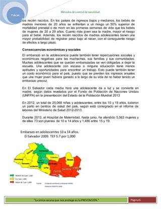 Métodosdecontroldenatalidad.
7 de jul.
"La única vacuna que nos protege es la PREVENCIÓN." Página6
los recién nacidos. En los países de ingresos bajos y medianos, los bebés de
madres menores de 20 años se enfrentan a un riesgo un 50% superior de
mortalidad prenatal o de morir en las primeras semanas de vida que los bebés
de mujeres de 20 a 29 años. Cuanto más joven sea la madre, mayor el riesgo
para el bebé. Además, los recién nacidos de madres adolescentes tienen una
mayor probabilidad de registrar peso bajo al nacer, con el consiguiente riesgo
de efectos a largo plazo.
Consecuencias económicas y sociales
El embarazo en la adolescencia puede también tener repercusiones sociales y
económicas negativas para las muchachas, sus familias y sus comunidades.
Muchas adolescentes que se quedan embarazadas se ven obligadas a dejar la
escuela. Una adolescente con escasa o ninguna educación tiene menos
aptitudes y oportunidades para encontrar un trabajo. Esto puede también tener
un costo económico para el país, puesto que se pierden los ingresos anuales
que una mujer joven hubiera ganado a lo largo de su vida de no haber tenido un
embarazo precoz.
En El Salvador cada media hora una adolescente da a luz y se convierte en
madre, según datos revelados por el Fondo de Población de Naciones Unidas
(UNFPA) en la presentación del Estado de la Población Mundial 2013
En 2012, un total de 25,068 niñas y adolescentes, entre los 10 y 19 años, tuvieron
un parto en centros de salud del país, según está consignado en el informe de
labores del Ministerio de Salud 2012-2013.
Durante 2013, el Hospital de Maternidad, hasta junio, ha atendido 5,563 mujeres y
de ellas 73 son jóvenes de 10 a 14 años y 1,486 entre 15 y 19.
 