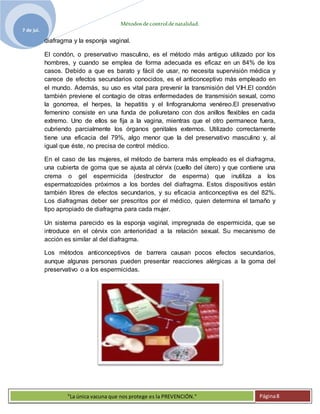 Métodosdecontroldenatalidad.
7 de jul.
"La única vacuna que nos protege es la PREVENCIÓN." Página8
diafragma y la esponja vaginal.
El condón, o preservativo masculino, es el método más antiguo utilizado por los
hombres, y cuando se emplea de forma adecuada es eficaz en un 84% de los
casos. Debido a que es barato y fácil de usar, no necesita supervisión médica y
carece de efectos secundarios conocidos, es el anticonceptivo más empleado en
el mundo. Además, su uso es vital para prevenir la transmisión del VIH.El condón
también previene el contagio de otras enfermedades de transmisión sexual, como
la gonorrea, el herpes, la hepatitis y el linfogranuloma venéreo.El preservativo
femenino consiste en una funda de poliuretano con dos anillos flexibles en cada
extremo. Uno de ellos se fija a la vagina, mientras que el otro permanece fuera,
cubriendo parcialmente los órganos genitales externos. Utilizado correctamente
tiene una eficacia del 79%, algo menor que la del preservativo masculino y, al
igual que éste, no precisa de control médico.
En el caso de las mujeres, el método de barrera más empleado es el diafragma,
una cubierta de goma que se ajusta al cérvix (cuello del útero) y que contiene una
crema o gel espermicida (destructor de esperma) que inutiliza a los
espermatozoides próximos a los bordes del diafragma. Estos dispositivos están
también libres de efectos secundarios, y su eficacia anticonceptiva es del 82%.
Los diafragmas deber ser prescritos por el médico, quien determina el tamaño y
tipo apropiado de diafragma para cada mujer.
Un sistema parecido es la esponja vaginal, impregnada de espermicida, que se
introduce en el cérvix con anterioridad a la relación sexual. Su mecanismo de
acción es similar al del diafragma.
Los métodos anticonceptivos de barrera causan pocos efectos secundarios,
aunque algunas personas pueden presentar reacciones alérgicas a la goma del
preservativo o a los espermicidas.
 
