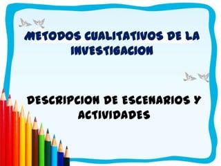 METODOS CUALITATIVOS DE LA
      INVESTIGACION



DESCRIPCION DE ESCENARIOS Y
        ACTIVIDADES
 