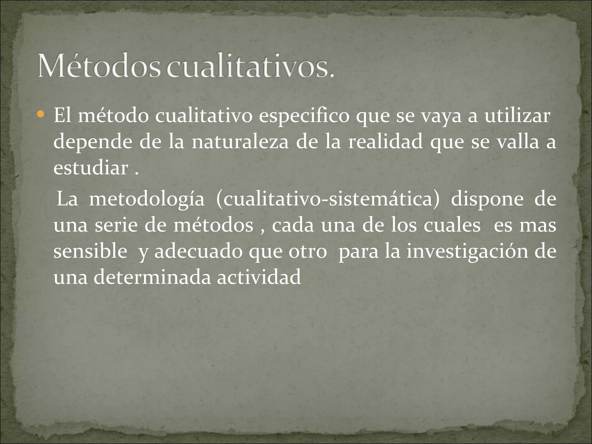 El método cualitativo especifico que se vaya a utilizar  depende de la naturaleza de la realidad que se valla a estudiar . La metodología (cualitativo-sistemática) dispone de una serie de métodos , cada una de los cuales  es mas sensible  y adecuado que otro  para la investigación de una determinada actividad 