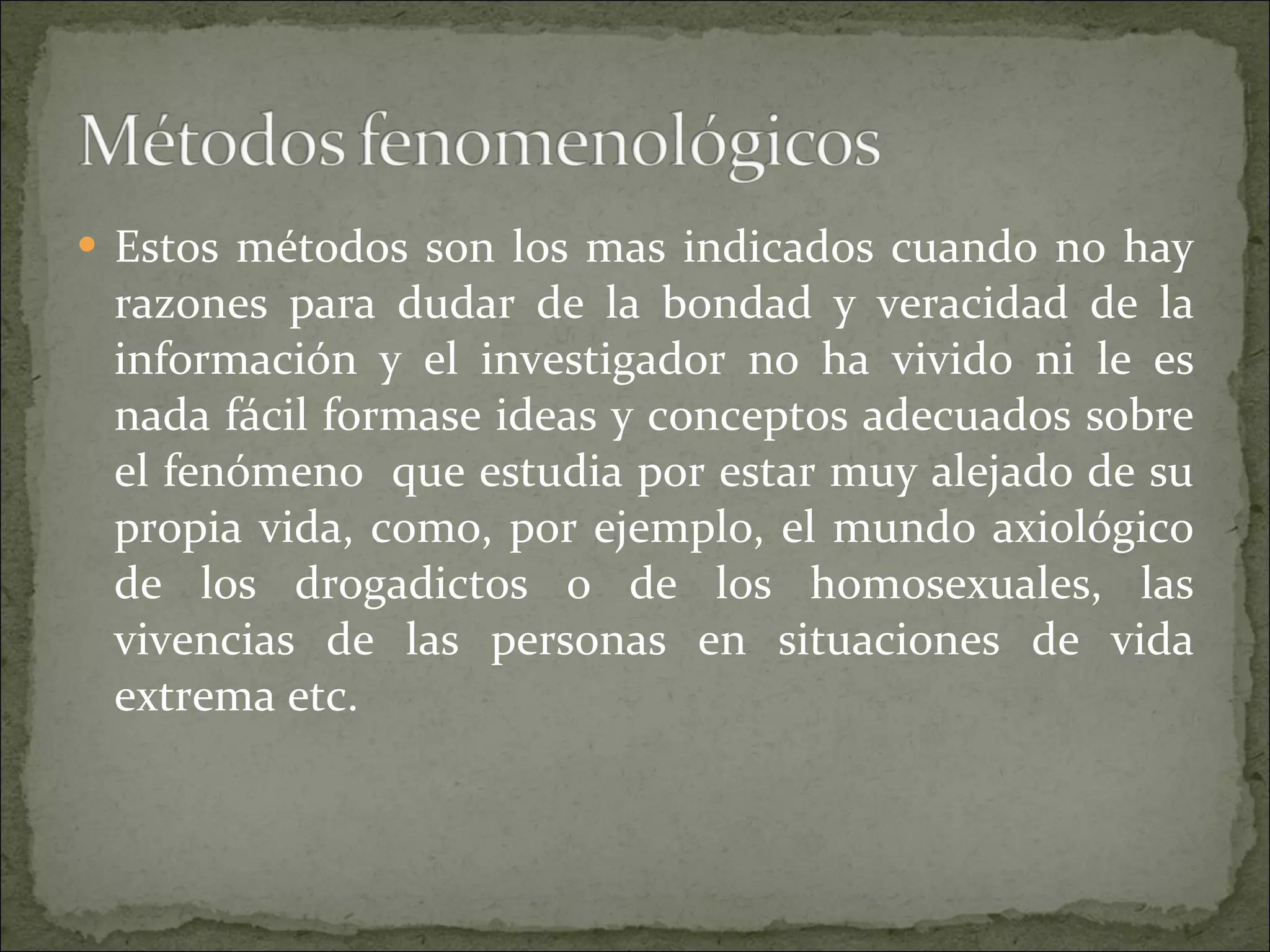 Estos métodos son los mas indicados cuando no hay razones para dudar de la bondad y veracidad de la información y el investigador no ha vivido ni le es nada fácil formase ideas y conceptos adecuados sobre el fenómeno  que estudia por estar muy alejado de su propia vida, como, por ejemplo, el mundo axiológico de los drogadictos o de los homosexuales, las vivencias de las personas en situaciones de vida extrema etc. 