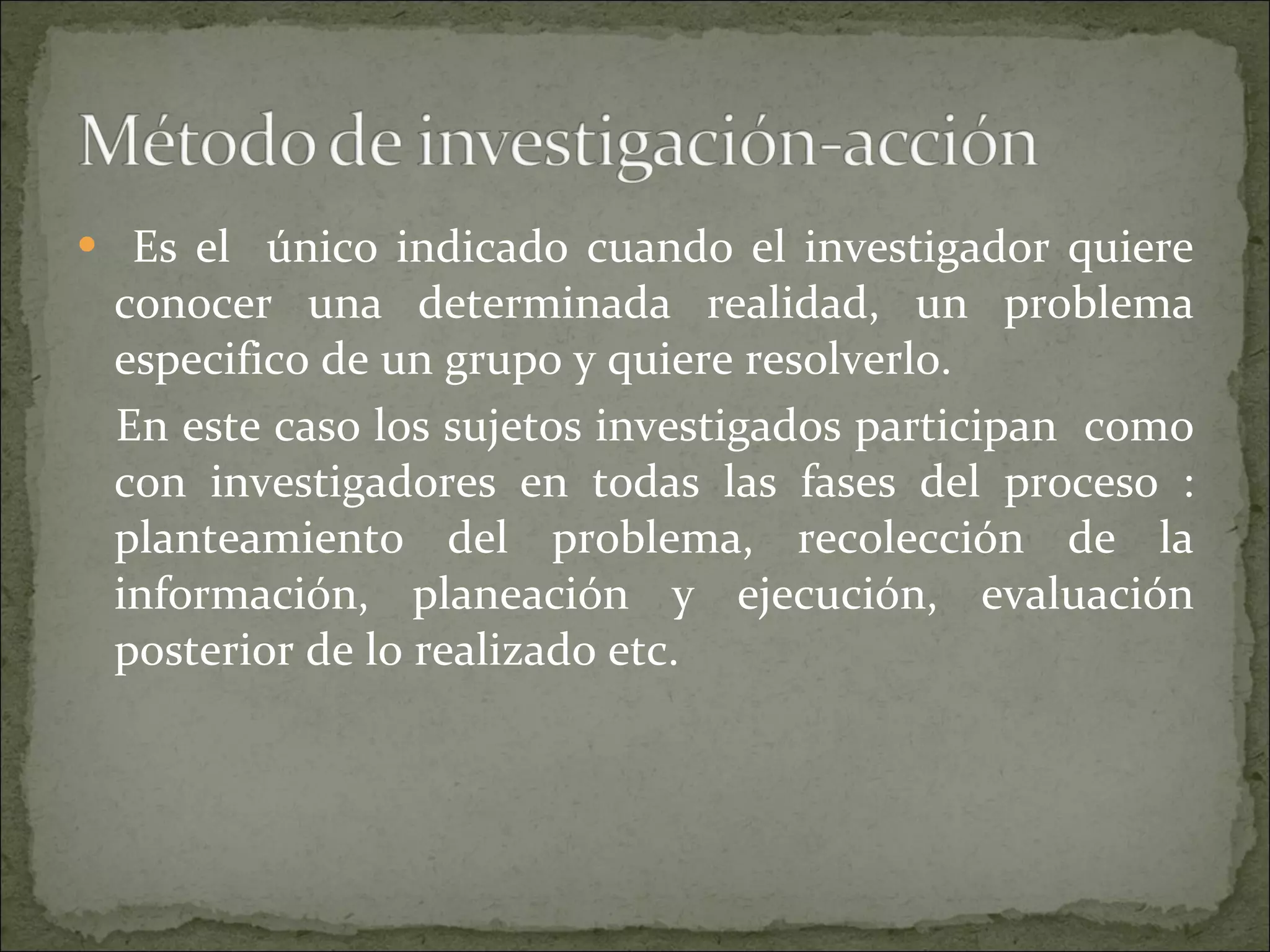 Es el  único indicado cuando el investigador quiere conocer una determinada realidad, un problema especifico de un grupo y quiere resolverlo.  En este caso los sujetos investigados participan  como con investigadores en todas las fases del proceso : planteamiento del problema, recolección de la información, planeación y ejecución, evaluación posterior de lo realizado etc. 