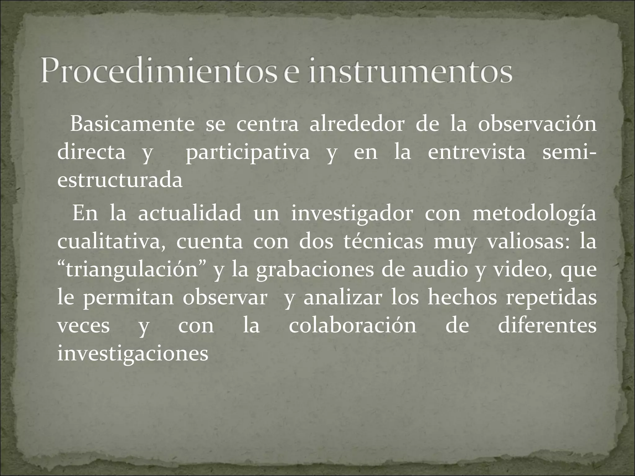 Basicamente se centra alrededor de la observación directa y  participativa y en la entrevista semi-estructurada  En la actualidad un investigador con metodología cualitativa, cuenta con dos técnicas muy valiosas: la “triangulación” y la grabaciones de audio y video, que le permitan observar  y analizar los hechos repetidas veces y con la colaboración de diferentes investigaciones  