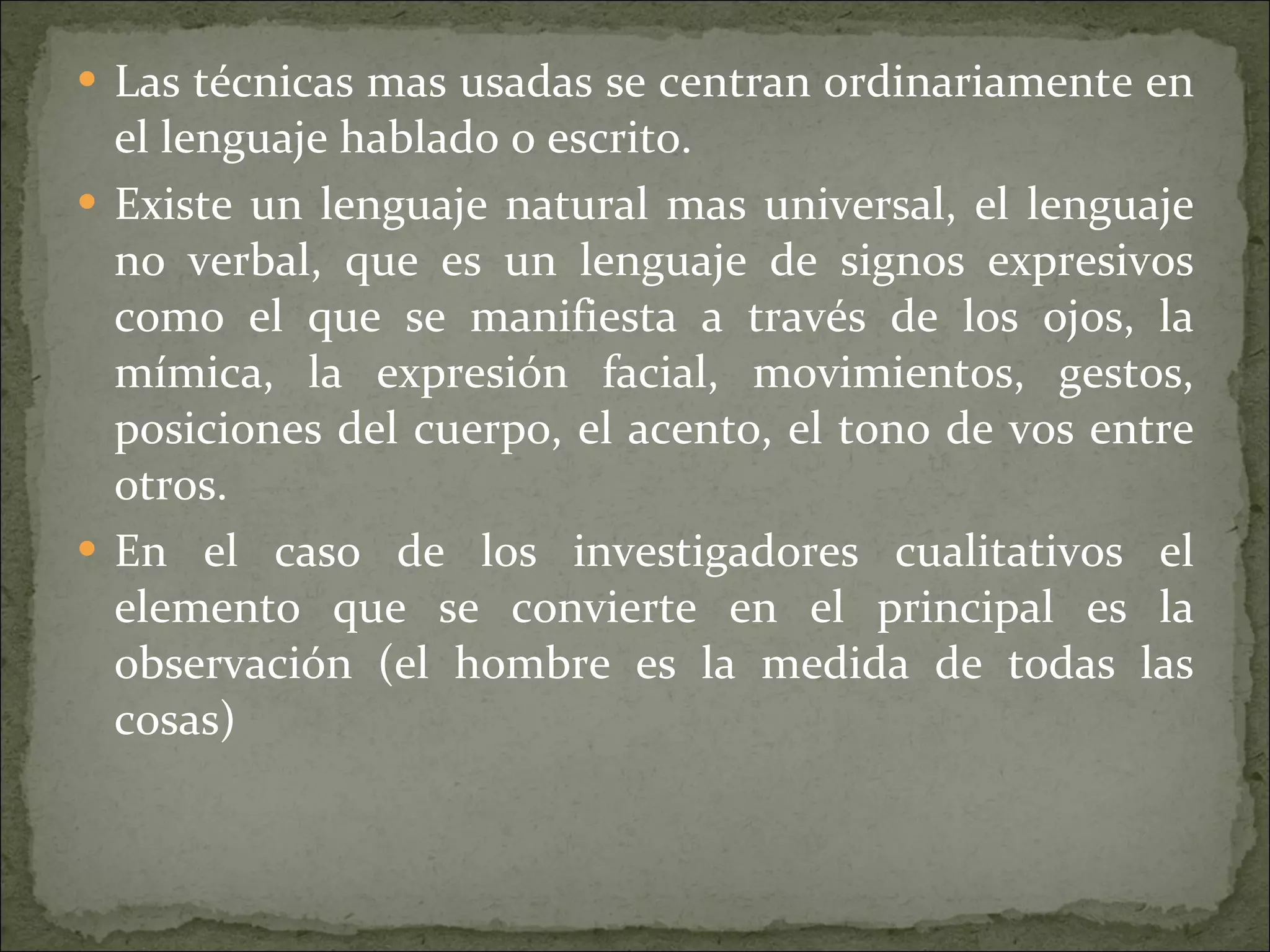 Las técnicas mas usadas se centran ordinariamente en el lenguaje hablado o escrito. Existe un lenguaje natural mas universal, el lenguaje no verbal, que es un lenguaje de signos expresivos como el que se manifiesta a través de los ojos, la mímica, la expresión facial, movimientos, gestos, posiciones del cuerpo, el acento, el tono de vos entre otros. En el caso de los investigadores cualitativos el elemento que se convierte en el principal es la observación (el hombre es la medida de todas las cosas)  