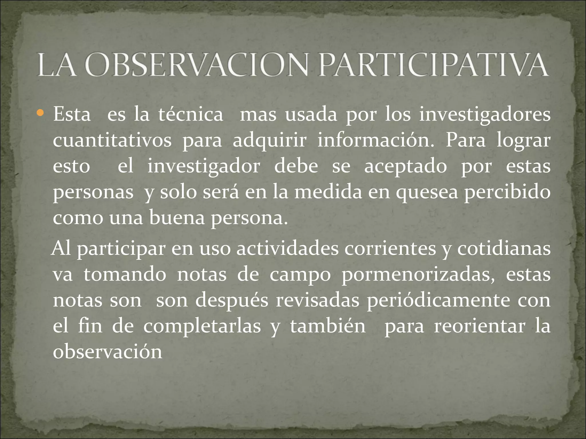 Esta  es la técnica  mas usada por los investigadores cuantitativos para adquirir información. Para lograr esto  el investigador debe se aceptado por estas personas  y solo será en la medida en quesea percibido como una buena persona. Al participar en uso actividades corrientes y cotidianas va tomando notas de campo pormenorizadas, estas notas son  son después revisadas periódicamente con el fin de completarlas y también  para reorientar la observación  