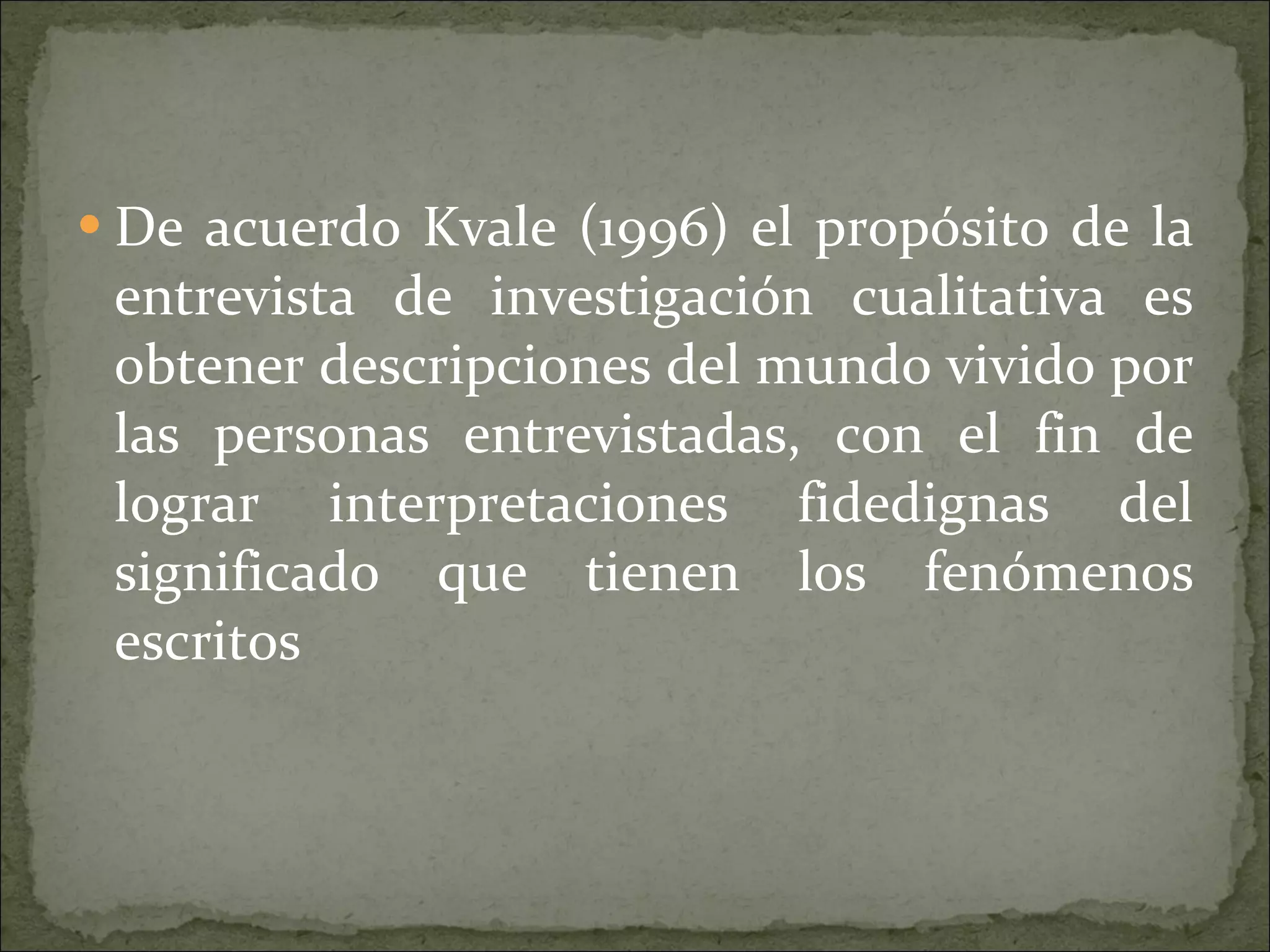 De acuerdo Kvale (1996) el propósito de la entrevista de investigación cualitativa es obtener descripciones del mundo vivido por las personas entrevistadas, con el fin de lograr interpretaciones fidedignas del significado que tienen los fenómenos escritos  