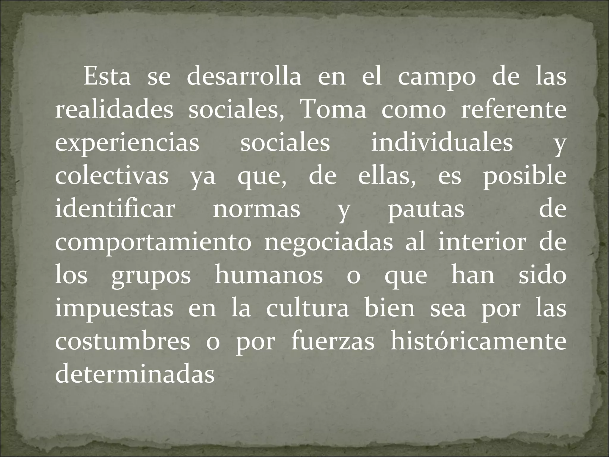Esta se desarrolla en el campo de las realidades sociales, Toma como referente experiencias sociales individuales y colectivas ya que, de ellas, es posible identificar normas y pautas  de comportamiento negociadas al interior de los grupos humanos o que han sido impuestas en la cultura bien sea por las costumbres o por fuerzas históricamente determinadas 