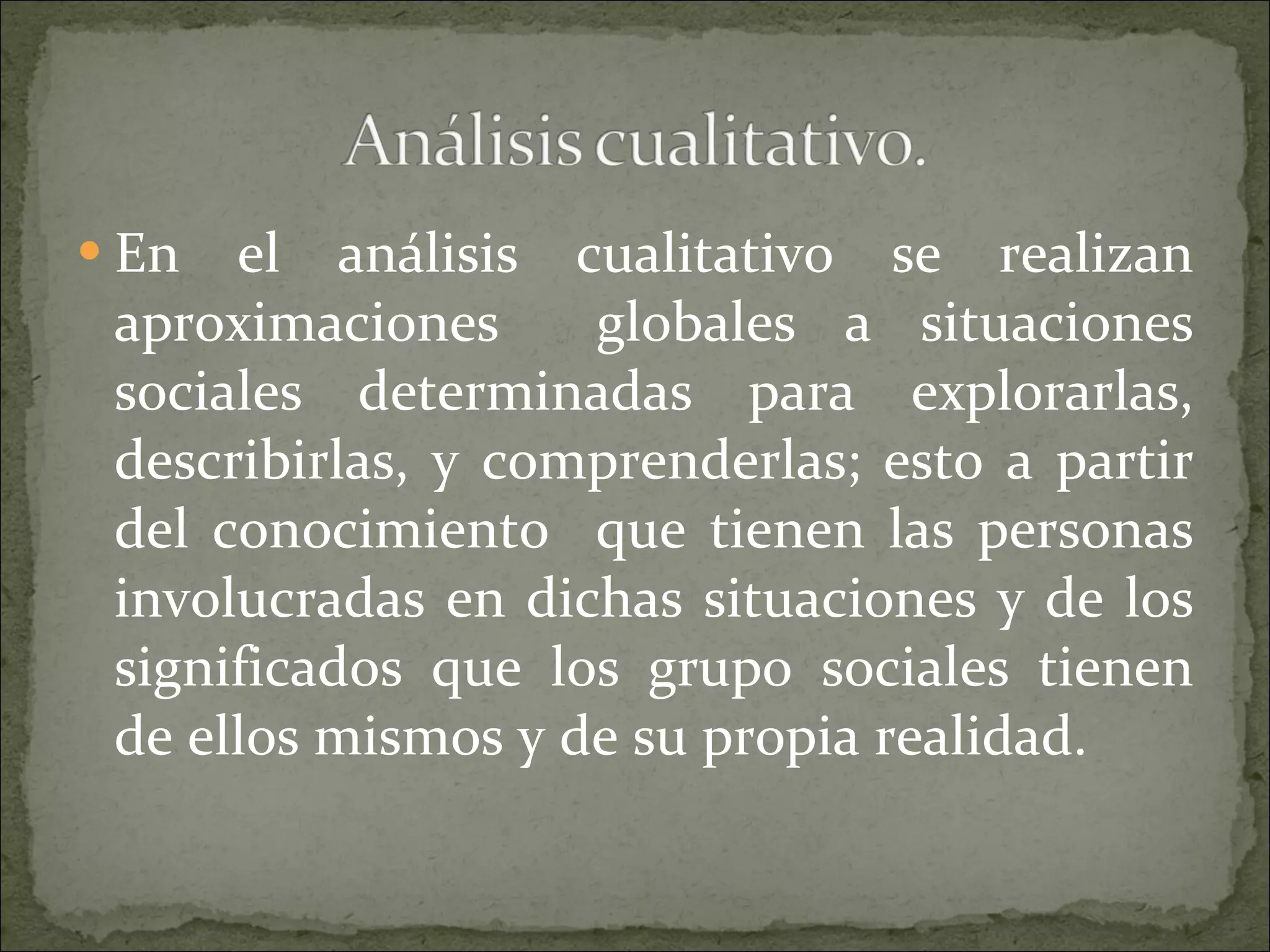 En el análisis cualitativo se realizan aproximaciones  globales a situaciones sociales determinadas para explorarlas, describirlas, y comprenderlas; esto a partir del conocimiento  que tienen las personas involucradas en dichas situaciones y de los significados que los grupo sociales tienen de ellos mismos y de su propia realidad. 