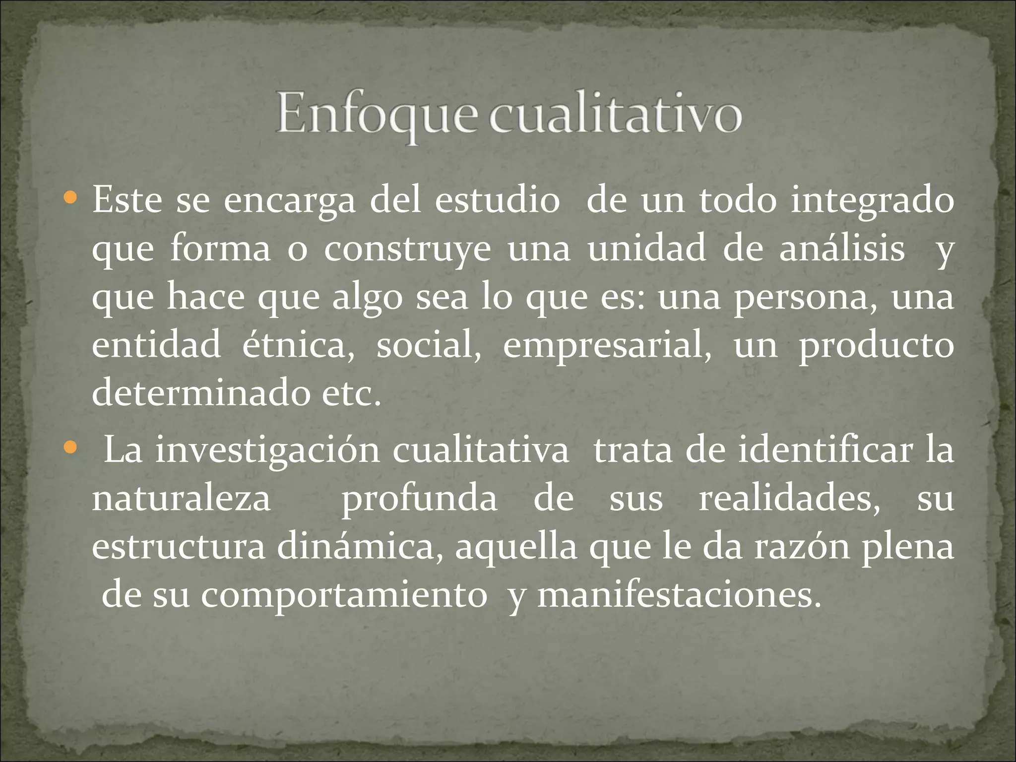 Este se encarga del estudio  de un todo integrado que forma o construye una unidad de análisis  y que hace que algo sea lo que es: una persona, una entidad étnica, social, empresarial, un producto determinado etc. La investigación cualitativa  trata de identificar la naturaleza  profunda de sus realidades, su estructura dinámica, aquella que le da razón plena  de su comportamiento  y manifestaciones. 