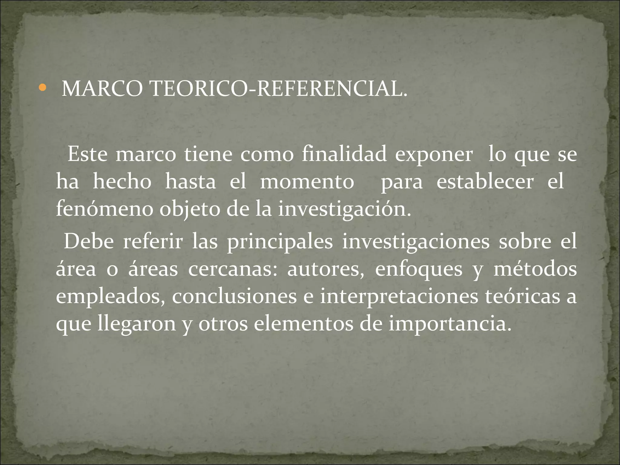 MARCO TEORICO-REFERENCIAL. Este marco tiene como finalidad exponer  lo que se ha hecho hasta el momento  para establecer el  fenómeno objeto de la investigación. Debe referir las principales investigaciones sobre el área o áreas cercanas: autores, enfoques y métodos empleados, conclusiones e interpretaciones teóricas a que llegaron y otros elementos de importancia. 