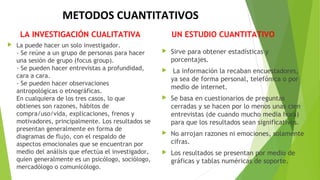 METODOS CUANTITATIVOS
LA INVESTIGACIÓN CUALITATIVA
 La puede hacer un solo investigador.
- Se reúne a un grupo de personas para hacer
una sesión de grupo (focus group).
- Se pueden hacer entrevistas a profundidad,
cara a cara.
- Se pueden hacer observaciones
antropológicas o etnográficas.
En cualquiera de los tres casos, lo que
obtienes son razones, hábitos de
compra/uso/vida, explicaciones, frenos y
motivadores, principalmente. Los resultados se
presentan generalmente en forma de
diagramas de flujo, con el respaldo de
aspectos emocionales que se encuentran por
medio del análisis que efectúa el investigador,
quien generalmente es un psicólogo, sociólogo,
mercadólogo o comunicólogo.
UN ESTUDIO CUANTITATIVO
 Sirve para obtener estadísticas y
porcentajes.
 La información la recaban encuestadores,
ya sea de forma personal, telefónica o por
medio de internet.
 Se basa en cuestionarios de preguntas
cerradas y se hacen por lo menos unas cien
entrevistas (de cuando mucho media hora)
para que los resultados sean significativos.
 No arrojan razones ni emociones, solamente
cifras.
 Los resultados se presentan por medio de
gráficas y tablas numéricas de soporte.
 