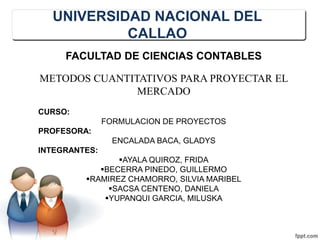 UNIVERSIDAD NACIONAL DEL
CALLAO
FACULTAD DE CIENCIAS CONTABLES
METODOS CUANTITATIVOS PARA PROYECTAR EL
MERCADO
CURSO:
FORMULACION DE PROYECTOS
PROFESORA:
ENCALADA BACA, GLADYS
INTEGRANTES:
AYALA QUIROZ, FRIDA
BECERRA PINEDO, GUILLERMO
RAMIREZ CHAMORRO, SILVIA MARIBEL
SACSA CENTENO, DANIELA
YUPANQUI GARCIA, MILUSKA
 