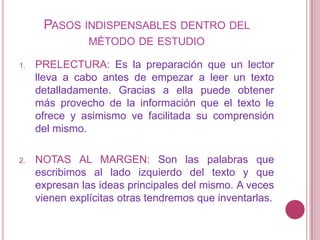 Pasos indispensables dentro del método de estudioPRELECTURA: Es la preparación que un lector lleva a cabo antes de empezar a leer un texto detalladamente. Gracias a ella puede obtener más provecho de la información que el texto le ofrece y asimismo ve facilitada su comprensión del mismo.NOTAS AL MARGEN: Son las palabras que escribimos al lado izquierdo del texto y que expresan las ideas principales del mismo. A veces vienen explícitas otras tendremos que inventarlas.