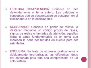 LECTURA COMPRENSIVA: Consiste en leer detenidamente el tema entero. Las palabras o conceptos que se desconozcan se buscarán en el diccionario o en la enciclopedia.SUBRAYADO: Consiste en poner de relieve, o destacar mediante un código propio de rayas, signos de realce o llamadas de atención, aquellas ideas o datos fundamentales de un tema que merecen la pena ser tenidos en cuenta para ser asimilados.ESQUEMA: Se trata de expresar gráficamente y debidamente jerarquizadas las diferentes ideas del contenido para que sea comprensible de un solo vistazo.