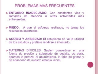PROBLEMAS MÁS FRECUENTES ENTORNO INADECUADO:Con constantes vías y llamadas de atención a otras actividades más entretenidas. MIEDO:  A que el esfuerzo realizado, no tenga los resultados esperados. AGOBIO Y ANSIEDAD: El estudiante no ve la utilidad de los estudios y prefiere rendirse a intentarlo. MATERIAS DIFICILES: Suelen convertirse en una fuente de presión y sobretodo de desidia, es decir, aparece la pereza, el aburrimiento, la falta de ganas y de abandono de nuestro estudio inicial. 