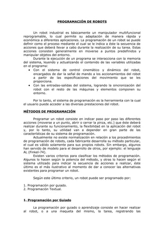 PROGRAMACIÓN DE ROBOTS
Un robot industrial es básicamente un manipulador multifuncional
reprogramable, lo cual permite su adaptación de manera rápida y
económica a diferentes aplicaciones. La programación de un robot se puede
definir como el proceso mediante el cual se le indica a éste la secuencia de
acciones que deberá llevar a cabo durante la realización de su tarea. Estas
acciones consisten generalmente en moverse a puntos predefinidos y
manipular objetos del entorno.
Durante la ejecución de un programa se interacciona con la memoria
del sistema, leyendo y actualizando el contenido de las variables utilizadas
en el programa:
• Con el sistema de control cinemático y dinámico del robot,
encargados de dar la señal de mando a los accionamientos del robot
a partir de las especificaciones del movimiento que se les
proporciona.
• Con las entradas-salidas del sistema, logrando la sincronización del
robot con el resto de las máquinas y elementos componen su
entorno.
Por lo tanto, el sistema de programación es la herramienta con la cual
el usuario puede acceder a las diversas prestaciones del robot.
MÉTODOS DE PROGRAMACIÓN
Programar un robot consiste en indicar paso por paso las diferentes
acciones (moverse a un punto, abrir o cerrar la pinza, etc.) que éste deberá
realizar durante su funcionamiento, la flexibilidad en la aplicación del robot
y, por lo tanto, su utilidad van a depender en gran parte de las
características de su sistema de programación.
Actualmente no existe normalización en relación a los procedimientos
de programación de robots, cada fabricante desarrolla su método particular,
el cual es válido solamente para sus propios robots. Sin embargo, algunos
han servido de modelo para el desarrollo de otros, por ejemplo: el lenguaje
AL (Finkel-74).
Existen varios criterios para clasificar los métodos de programación.
Algunos lo hacen según la potencia del método, y otras lo hacen según el
sistema utilizado para indicar la secuencia de acciones a realizar, éste
último es el más ilustrativo al momento de dar a conocer las alternativas
existentes para programar un robot.
Según este último criterio, un robot puede ser programado por:
1. Programación por guiado.
2. Programación Textual.
1. Programación por Guiado
La programación por guiado o aprendizaje consiste en hacer realizar
al robot, o a una maqueta del mismo, la tarea, registrando las