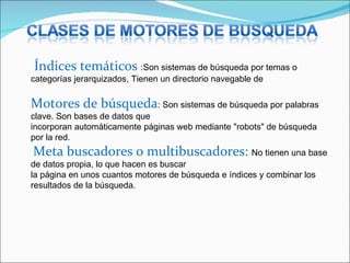 Índices temáticos :Son sistemas de búsqueda por temas o
categorías jerarquizados, Tienen un directorio navegable de
Motores de búsqueda: Son sistemas de búsqueda por palabras
clave. Son bases de datos que
incorporan automáticamente páginas web mediante "robots" de búsqueda
por la red.
Meta buscadores o multibuscadores: No tienen una base
de datos propia, lo que hacen es buscar
la página en unos cuantos motores de búsqueda e índices y combinar los
resultados de la búsqueda.
