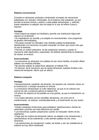 Sistema convencional
Consiste en almacenar productos combinando el empleo de mercancías
paletizadas con artículos individuales. Es el sistema más empleado, ya que
permite el acceso directo y unitario a cada paleta almacenada, y, además,
puede adaptarse a cualquier tipo de carga en lo que se refiere a peso y
volumen.
Ventajas
• Éste sistema se adapta con facilidad y permite una distribución lógica del
espacio en el almacén.
• Su implantación es sencilla y se adapta sin inconvenientes a los programas
de gestión informatizados.
• Se puede acceder sin dificultad a las distintas paletas localizándolas
rápidamente y la mercancía se puede manipular sin tener que mover otra que
no sea la deseada.
• Permite un control exhaustivo de las existencias siempre y cuando la
mercancía esté clasificada y organizada. Se detecta rápidamente la existencia
de roturas en el stock.
Inconvenientes
• La mercancía se almacena con paletas de una única medida, sin poder utilizar
paletas con medidas distintas.
• No permite realizar la salida física utilizando el método Fifo.
• El volumen de la mercancía que se desea almacenar quedará limitado a los
medios de transporte interno que se utilicen.
Sistema compacto
Ventajas
• Aprovechamiento excelente del almacén. Se requiere una inversión menor en
la construcción y energía necesaria en el local.
• La mercancía almacenada no sufre deterioros, ya que no se colocan una
encima de otra y podemos aplicar el método Fifo.
• El ahorro de espacio en los pasillos es muy grande, ya que la manutención es
mínima.
• Los costes elevados por las carretillas elevadoras, así como por el
mantenimiento, se reducen considerablemente y el rendimiento es muy bueno.
Inconvenientes
• Existen bastantes limitaciones para establecer clasificaciones o fechas de
caducidad y permite una sola referencia por pasillo.
• Las mercancías pueden perjudicarse cuando se manipulan dentro de las
estanterías.
• Exige que los medios de transporte interno se adapten a las dimensiones y
características de las estanterías y sólo admiten paletas de una única
dimensión.
• Las operaciones de manutención suelen ser lentas y una vez establecido el
sistema es muy difícil modificarlo.
 