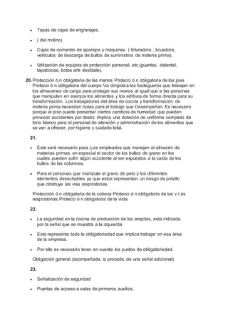  Tapas de cajas de engranajes.
 ( del molino)
 Cajas de comando de aparejos y máquinas. ( trituradora , licuadora,
vehículos de descarga de bultos de suministros de materia prima).
 Utilización de equipos de protección personal, etc.(guantes, delantal,
tapabocas, botas anti deslízale).
20.Protección ó n obligatoria de las manos Protecci ó n obligatoria de los pies
Protecci ó n obligatoria del cuerpo Va dirigida a los bodegueros que trabajan en
los almacenes de carga para proteger sus manos al igual que a las personas
que manipulan en esencia los alimentos y los aditivos de forma directa para su
transformación. Los trabajadores del área de cocina y transformación de
materia prima necesitan botas para el trabajo que Desempeñan. Es necesario
porque el piso puede presentar ciertos cambios de humedad que pueden
provocar accidentes por desliz. Implica una dotación de uniforme completo de
tono blanco para el personal de atención y administración de los alimentos que
se van a ofrecer, por higiene y cuidado total.
21.
 Este será necesario para ,Los empleados que manejan el almacén de
materias primas, en especial el sector de los bultos de grano en los
cuales pueden sufrir algún accidente al ser expuestos a la caída de los
bultos de las columnas.
 Para el personas que manipula el grano de peto y los diferentes
elementos desechables ya que estos representan un riesgo de polvillo
que obstruye las vías respiratorias.
Protección ó n obligatoria de la cabeza Protecci ó n obligatoria de las v í as
respiratorias Protecci ó n obligatoria de la vista
22.
 La seguridad en la cocina de producción de las arepitas, esta indicada
por la señal que se muestra a la izquierda.
 Esta representa toda la obligatoriedad que implica trabajar en esa área
de la empresa.
 Por ello es necesario tener en cuenta los puntos de obligatoriedad.
Obligación general (acompañada, si procede, de una señal adicional)
23.
 Señalización de seguridad
 Puertas de acceso a salas de primeros auxilios.
 