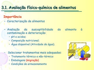 3.1. Avaliação físico-química de alimentos

 Importância
 – Caracterização de alimentos

 – Avaliação  da    susceptibilidade         do   alimento   à
   contaminação e deterioração:
    • pH e acidez;
    • Composição nutricional;
    • Água disponível (Atividade de água).


 – Selecionar tratamentos mais adequados:
   • Tratamento térmico e não-térmico
   • Embalagens (migração)
   • Condições de armazenamento
 