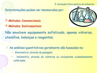 5. Avaliação físico-química de alimentos

Determinações podem ser mensuradas por:


    Métodos Convencionais
    Métodos Instrumentais

Não envolvem equipamento sofisticado, apenas vidrarias,
utensílios, balanças e reagentes;


    As análises quantitativas geralmente são baseadas na:
       • Gravimetria, através da pesagem;
       •      Volumetria, através de vidrarias ou recipientes cuidadosamente
           calibradas.
 
