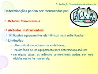 5. Avaliação físico-química de alimentos


Determinações podem ser mensuradas por:

       Métodos Convencionais

       Métodos instrumentais
       Utilizados equipamentos eletrônicos mais sofisticados;
     Limitações:

          • alto custo dos equipamentos eletrônicos;
          • inexistência de um equipamento para determinada análise;
          • em alguns casos, os métodos convencionais podem ser mais
            rápidos que os instrumentais.
 