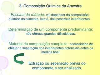 3. Composição Química da Amostra

 Escolha do método: vai depender da composição
química do alimento, isto é, dos possíveis interferentes.


Determinação de um componente predominante:
           não oferece grandes dificuldades.


Material de composição complexa: necessidade de
efetuar a separação dos interferentes potenciais antes da
                     medida final.


             Extração ou separação prévia do
               componente a ser analisado.
 