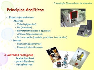 5. Avaliação físico-química de alimentos


  Princípios Analíticos
 – Espectrofotométricos
    • Absorção
       – Visível (pigmentos)
       – UV (vitaminas)
       – Refratometria (óleos e açúcares)
       – Atômica (oligoelementos)
       – Infra vermelho (umidade, proteínas, teor de óleo)
    • Emissão
       – Chama (Oligoelementos)
       – Fluorescência (vitaminas)


3. Métodos reológicos
       • texturômetros
       • penetrômetros
       • viscosímetros
 