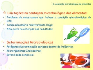 6. Avaliação microbiológica de alimentos



 Limitações na contagem microbiológico dos alimentos:
• Problema da amostragem que indique a condição microbiológica do
  lote;
• Tempo necessário relativamente longo;
• Alto custo na obtenção dos resultados.




• Determinações Microbiológicas
• Patógenos (Determinação perigosa dentro da indústria);
• Microrganismos Indicadores;
• Esterilidade comercial.
 