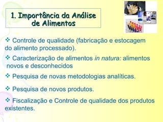 1. Importância da Análise
        de Alimentos

 Controle de qualidade (fabricação e estocagem
do alimento processado).
 Caracterização de alimentos in natura: alimentos
novos e desconhecidos
 Pesquisa de novas metodologias analíticas.

 Pesquisa de novos produtos.
 Fiscalização e Controle de qualidade dos produtos
existentes.
 