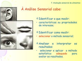7. Avaliação sensorial de alimentos


À Análise Sensorial cabe:

          Identificar o que medir:
         • características ou propriedades
           de interesse;

          Identificar como medir:
         • selecionar o método sensorial;

          Analisar e       interpretar          os
           resultados:
         •    selecionar e aplicar o método
             estatístico     adequado  para
             avaliar os resultados.
 