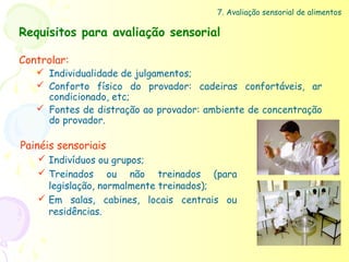 7. Avaliação sensorial de alimentos

Requisitos para avaliação sensorial

Controlar:
    Individualidade de julgamentos;
    Conforto físico do provador: cadeiras confortáveis, ar
     condicionado, etc;
    Fontes de distração ao provador: ambiente de concentração
     do provador.

Painéis sensoriais
    Indivíduos ou grupos;
    Treinados ou não treinados (para
     legislação, normalmente treinados);
    Em salas, cabines, locais centrais ou
     residências.
 