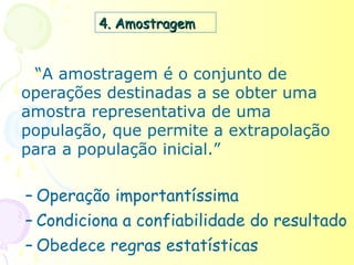 4. Amostragem


 “A amostragem é o conjunto de
operações destinadas a se obter uma
amostra representativa de uma
população, que permite a extrapolação
para a população inicial.”

– Operação importantíssima
– Condiciona a confiabilidade do resultado
– Obedece regras estatísticas
 