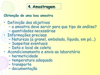 4. Amostragem

Obtenção de uma boa amostra

• Definição dos objetivos
   – a amostra deve servir para que tipo de análise?
   – quantidades necessárias
• Informações precisas
   – Natureza (a granel, embalada, líquida, em pó...)
   – Suspeitas eventuais
   – Data e local de coleta
• Acondicionamento e envio ao laboratório
   – hermeticidade
   – temperatura adequada
   – transporte
   – documentação
 