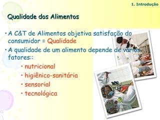 1. Introdução


Qualidade dos Alimentos

• A C&T de Alimentos objetiva satisfação do
  consumidor = Qualidade
• A qualidade de um alimento depende de vários
  fatores::
      • nutricional
      • higiênico-sanitária
      • sensorial
      • tecnológica
 