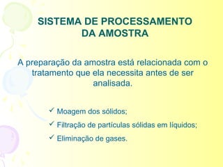SISTEMA DE PROCESSAMENTO
           DA AMOSTRA

A preparação da amostra está relacionada com o
   tratamento que ela necessita antes de ser
                  analisada.


        Moagem dos sólidos;
        Filtração de partículas sólidas em líquidos;
        Eliminação de gases.
 