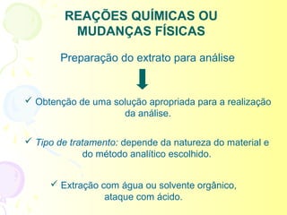 REAÇÕES QUÍMICAS OU
          MUDANÇAS FÍSICAS

        Preparação do extrato para análise


 Obtenção de uma solução apropriada para a realização
                    da análise.

 Tipo de tratamento: depende da natureza do material e
              do método analítico escolhido.


      Extração com água ou solvente orgânico,
                 ataque com ácido.
 