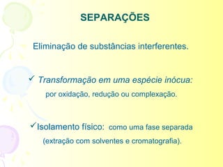 SEPARAÇÕES

 Eliminação de substâncias interferentes.


 Transformação em uma espécie inócua:
    por oxidação, redução ou complexação.



Isolamento físico: como uma fase separada
   (extração com solventes e cromatografia).
 