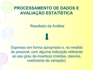 PROCESSAMENTO DE DADOS E
   AVALIAÇÃO ESTATÍSTICA


           Resultado da Análise




Expresso em forma apropriada e, na medida
do possível, com alguma indicação referente
 ao seu grau de incerteza (médias, desvios,
          coeficiente de variação).
 