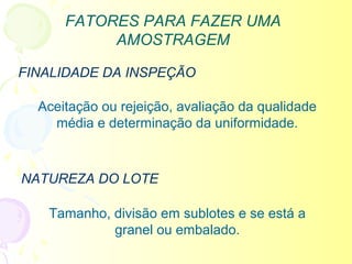 FATORES PARA FAZER UMA
           AMOSTRAGEM

FINALIDADE DA INSPEÇÃO

  Aceitação ou rejeição, avaliação da qualidade
    média e determinação da uniformidade.



NATUREZA DO LOTE

   Tamanho, divisão em sublotes e se está a
            granel ou embalado.
 