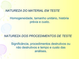 NATUREZA DO MATERIAL EM TESTE

   Homogeneidade, tamanho unitário, história
              prévia e custo.



NATUREZA DOS PROCEDIMENTOS DE TESTE

   Significância, procedimentos destrutivos ou
      não destrutivos e tempo e custo das
                     análises.
 