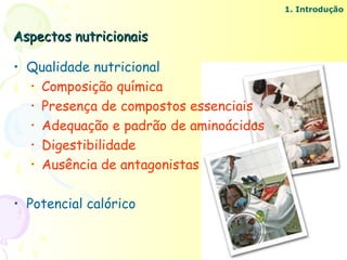 1. Introdução


Aspectos nutricionais

• Qualidade nutricional
  • Composição química
  • Presença de compostos essenciais
  • Adequação e padrão de aminoácidos
  • Digestibilidade
  • Ausência de antagonistas


• Potencial calórico
 