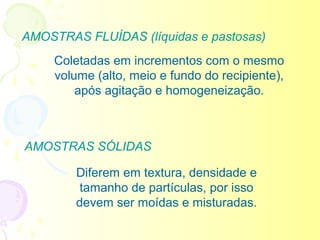 AMOSTRAS FLUÍDAS (líquidas e pastosas)
     Coletadas em incrementos com o mesmo
     volume (alto, meio e fundo do recipiente),
         após agitação e homogeneização.



AMOSTRAS SÓLIDAS

         Diferem em textura, densidade e
          tamanho de partículas, por isso
         devem ser moídas e misturadas.
 