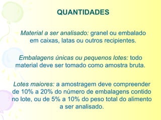 QUANTIDADES

   Material a ser analisado: granel ou embalado
     em caixas, latas ou outros recipientes.

  Embalagens únicas ou pequenos lotes: todo
 material deve ser tomado como amostra bruta.


Lotes maiores: a amostragem deve compreender
de 10% a 20% do número de embalagens contido
no lote, ou de 5% a 10% do peso total do alimento
                 a ser analisado.
 