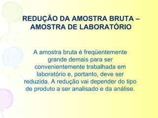 REDUÇÃO DA AMOSTRA BRUTA –
  AMOSTRA DE LABORATÓRIO


    A amostra bruta é freqüentemente
         grande demais para ser
    convenientemente trabalhada em
     laboratório e, portanto, deve ser
reduzida. A redução vai depender do tipo
 de produto a ser analisado e da análise.
 