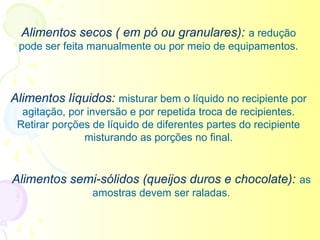 Alimentos secos ( em pó ou granulares): a redução
 pode ser feita manualmente ou por meio de equipamentos.



Alimentos líquidos: misturar bem o líquido no recipiente por
  agitação, por inversão e por repetida troca de recipientes.
 Retirar porções de líquido de diferentes partes do recipiente
               misturando as porções no final.


Alimentos semi-sólidos (queijos duros e chocolate): as
                 amostras devem ser raladas.
 